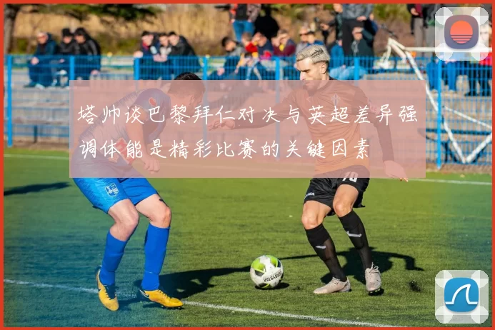 塔帅谈巴黎拜仁对决与英超差异强调体能是精彩比赛的关键因素