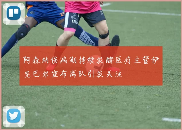 阿森纳伤病潮持续发酵医疗主管伊克巴尔宣布离队引发关注