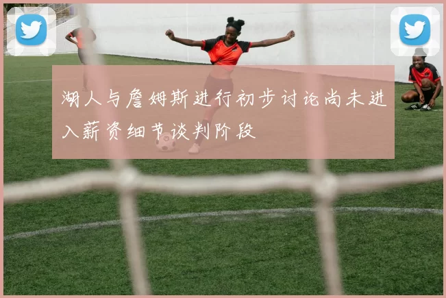 湖人与詹姆斯进行初步讨论尚未进入薪资细节谈判阶段