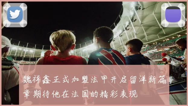 魏祥鑫正式加盟法甲开启留洋新篇章期待他在法国的精彩表现