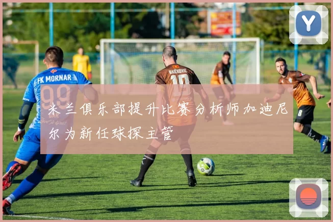 米兰俱乐部提升比赛分析师加迪尼尔为新任球探主管