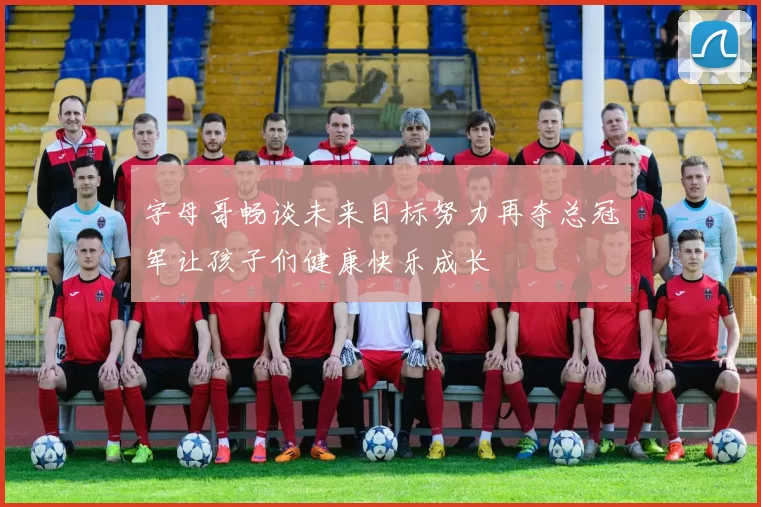 字母哥畅谈未来目标努力再夺总冠军让孩子们健康快乐成长