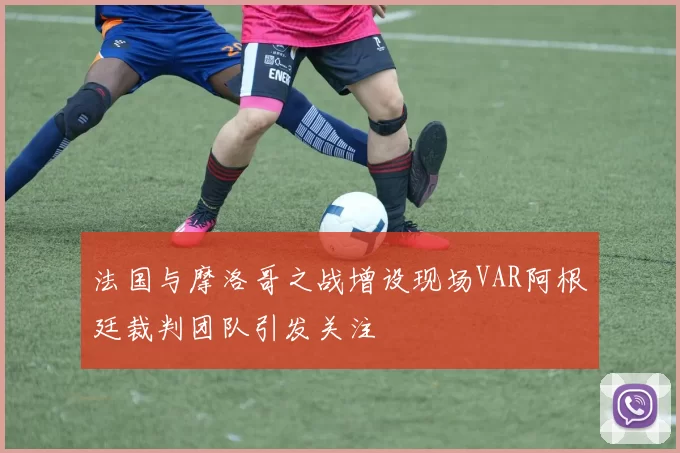 法国与摩洛哥之战增设现场VAR阿根廷裁判团队引发关注