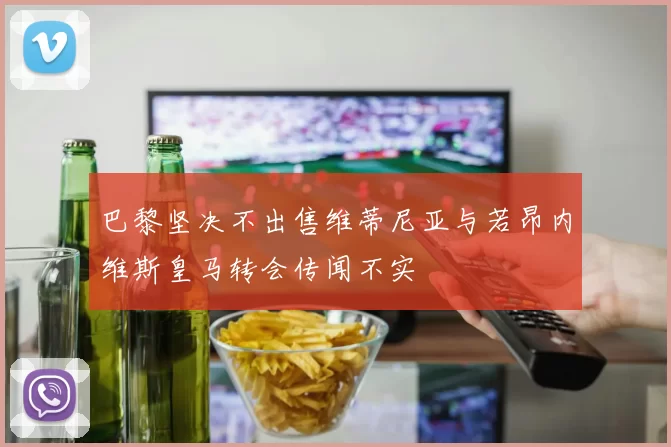 巴黎坚决不出售维蒂尼亚与若昂内维斯皇马转会传闻不实