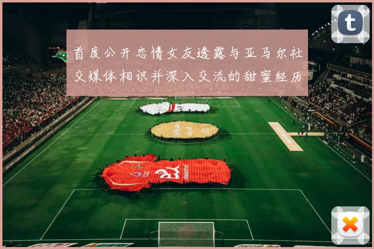 首度公开恋情女友透露与亚马尔社交媒体相识并深入交流的甜蜜经历