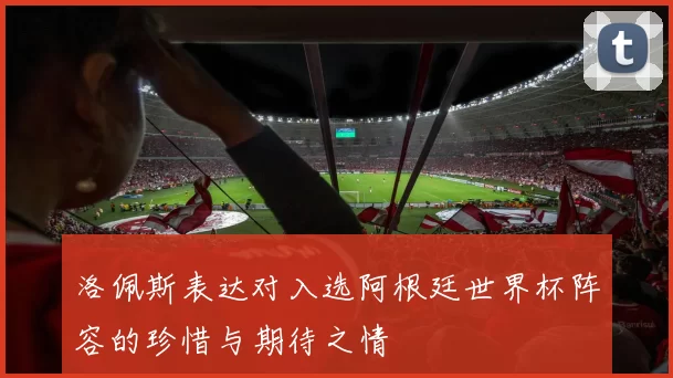 洛佩斯表达对入选阿根廷世界杯阵容的珍惜与期待之情