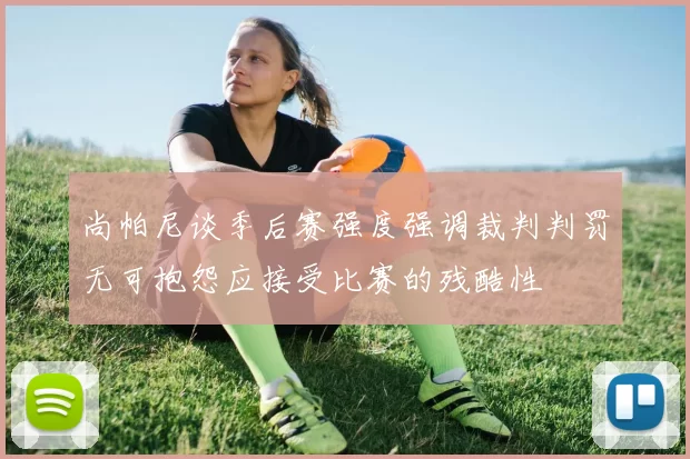 尚帕尼谈季后赛强度强调裁判判罚无可抱怨应接受比赛的残酷性