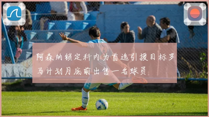 阿森纳锁定科内为首选引援目标罗马计划月底前出售一名球员