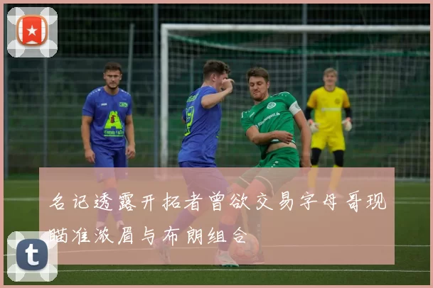 名记透露开拓者曾欲交易字母哥现瞄准浓眉与布朗组合