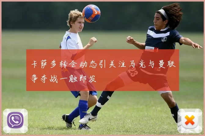 卡萨多转会动态引关注马竞与曼联争夺战一触即发