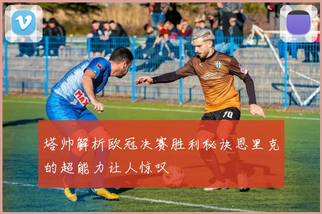 塔帅解析欧冠决赛胜利秘诀恩里克的超能力让人惊叹