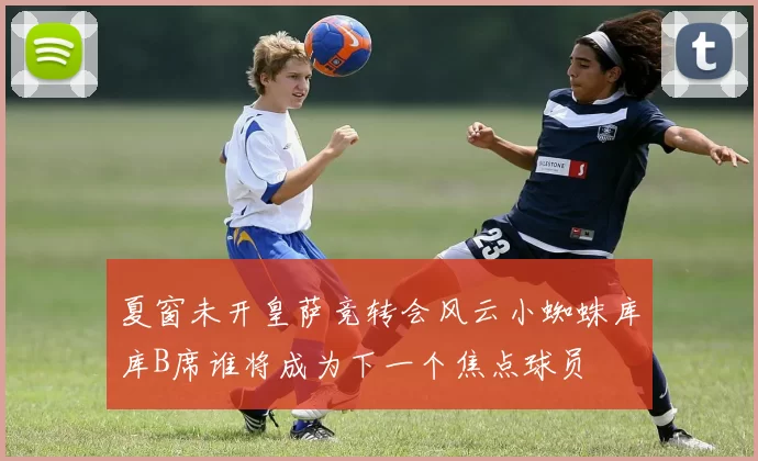 夏窗未开皇萨竞转会风云小蜘蛛库库B席谁将成为下一个焦点球员