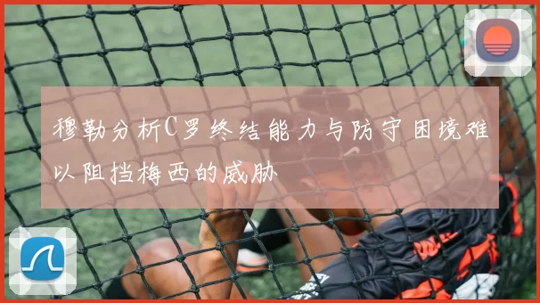 穆勒分析C罗终结能力与防守困境难以阻挡梅西的威胁
