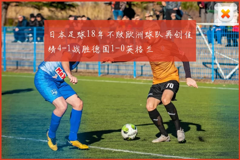 日本足球18年不败欧洲球队再创佳绩4-1战胜德国1-0英格兰