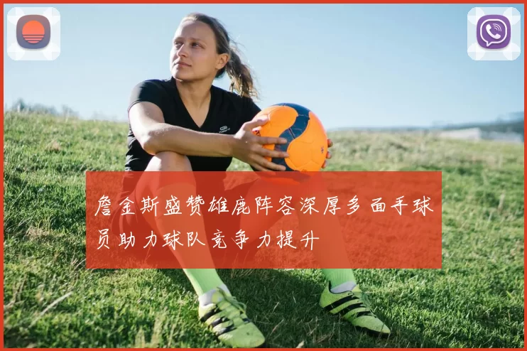 詹金斯盛赞雄鹿阵容深厚多面手球员助力球队竞争力提升