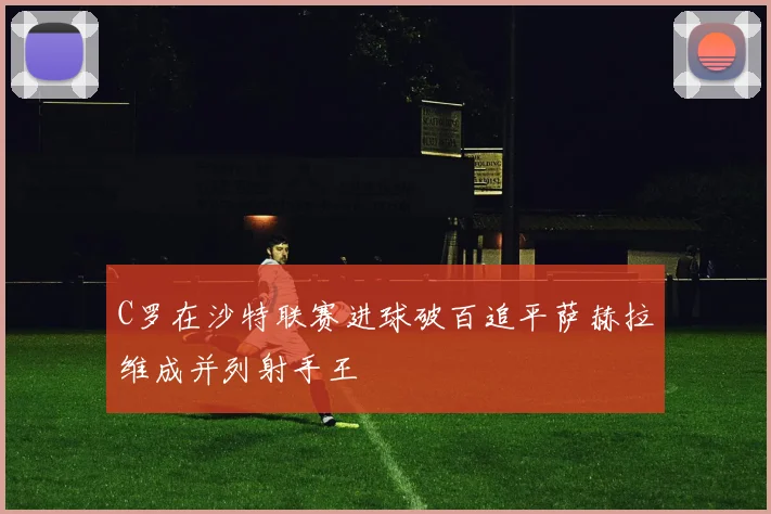C罗在沙特联赛进球破百追平萨赫拉维成并列射手王