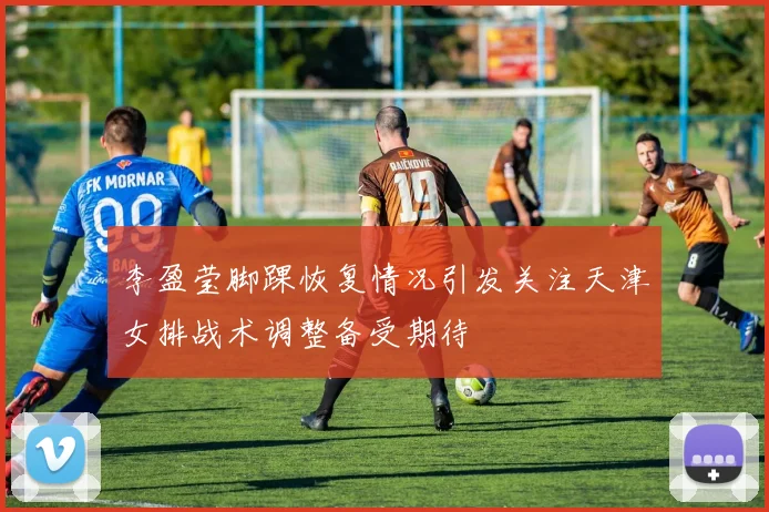 李盈莹脚踝恢复情况引发关注天津女排战术调整备受期待